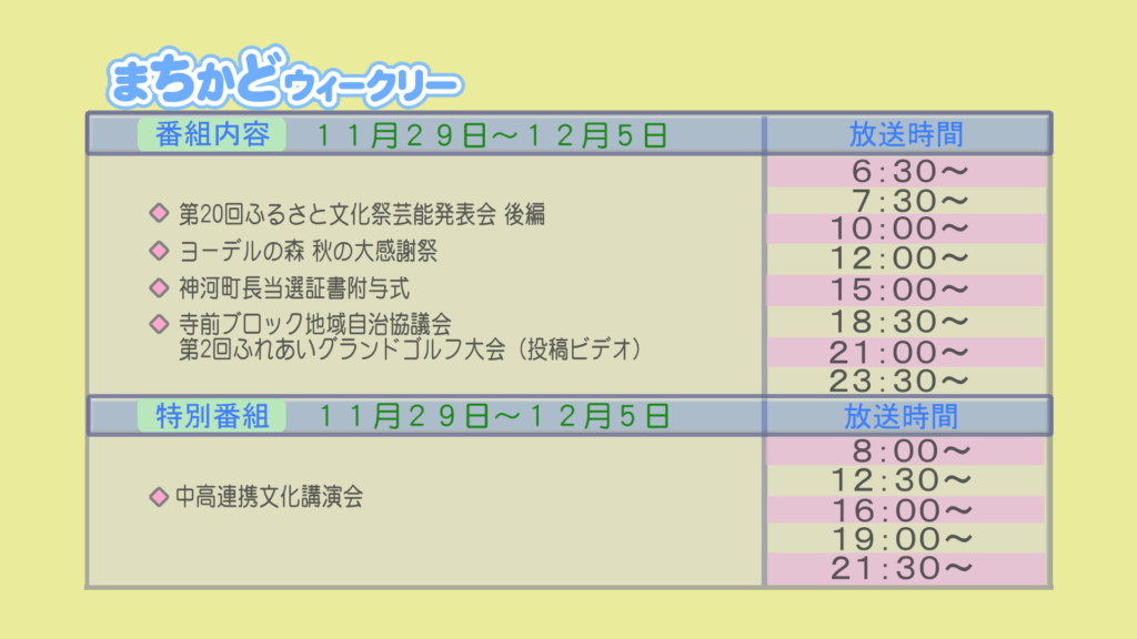 【まちかどウィークリー番組内容】
①第20回　ふるさと文化祭芸能発表会　後編
②ヨーデルの森　秋の大感謝祭
③神河町長当選証書附与式
④投稿ビデオ　寺前ブロック自治協議会　第2回ふれあいグランドゴルフ大会
【特別番組】
①中高連携文化講演会